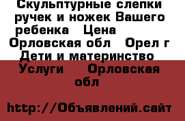 Скульптурные слепки ручек и ножек Вашего ребенка › Цена ­ 1 000 - Орловская обл., Орел г. Дети и материнство » Услуги   . Орловская обл.